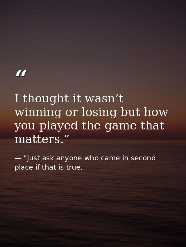 I thought it wasn’t winning or losing but how you played the game that matters.” — “Just ask anyone who came in second place if that is true.