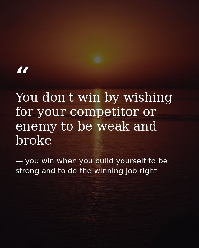 You don't win by wishing for your competitor or enemy to be weak and broke — you win when you build yourself to be strong and to do the winning job right