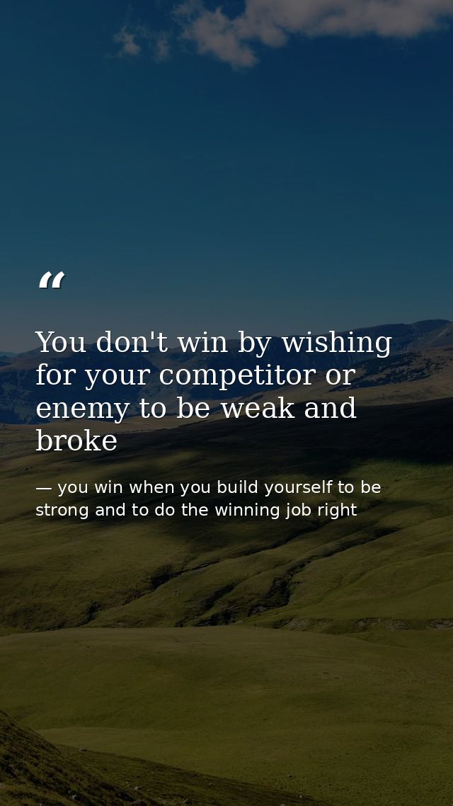 You don't win by wishing for your competitor or enemy to be weak and broke — you win when you build yourself to be strong and to do the winning job right