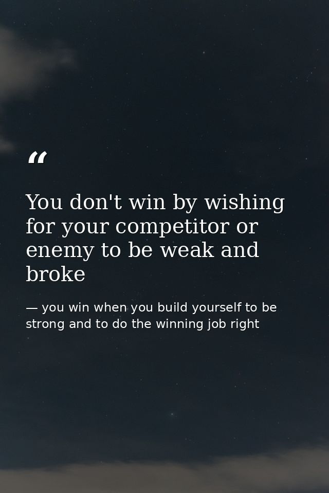 You don't win by wishing for your competitor or enemy to be weak and broke — you win when you build yourself to be strong and to do the winning job right