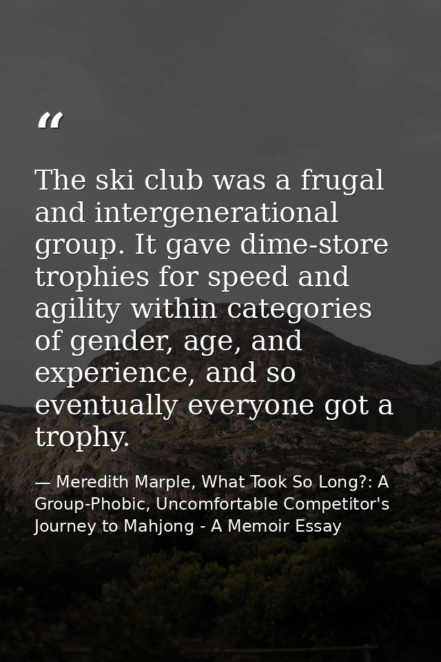The ski club was a frugal and intergenerational group. It gave dime-store trophies for speed and agility within categori — Meredith Marple, What Took So Long?: A Group-Phobic, Uncomfortable Competitor's Journey to Mahjong - A Memoir Essay
