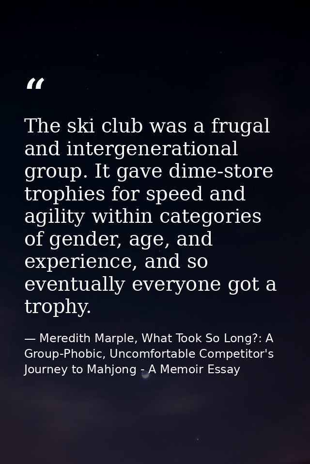 The ski club was a frugal and intergenerational group. It gave dime-store trophies for speed and agility within categori — Meredith Marple, What Took So Long?: A Group-Phobic, Uncomfortable Competitor's Journey to Mahjong - A Memoir Essay