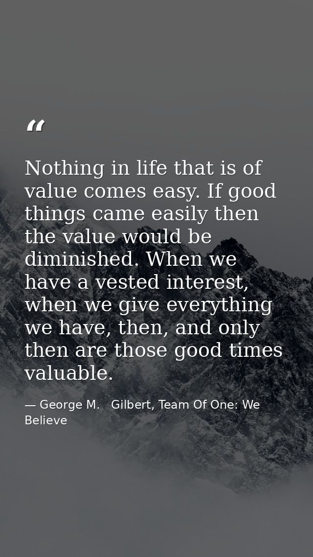 Nothing in life that is of value comes easy. If good things came easily then the value would be diminished. When we have — George M.   Gilbert, Team Of One: We Believe