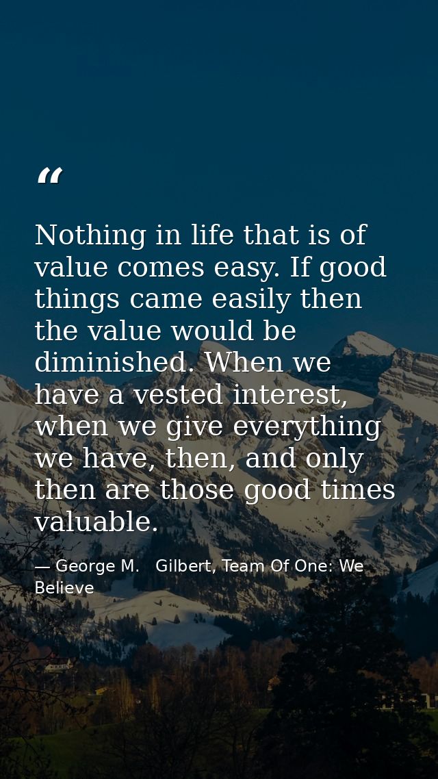 Nothing in life that is of value comes easy. If good things came easily then the value would be diminished. When we have — George M.   Gilbert, Team Of One: We Believe