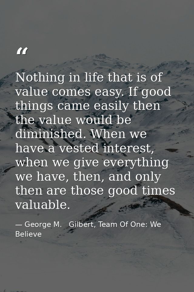 Nothing in life that is of value comes easy. If good things came easily then the value would be diminished. When we have — George M.   Gilbert, Team Of One: We Believe