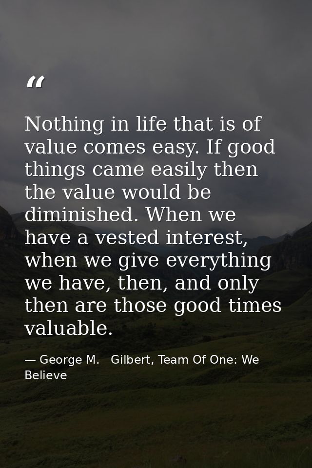 Nothing in life that is of value comes easy. If good things came easily then the value would be diminished. When we have — George M.   Gilbert, Team Of One: We Believe