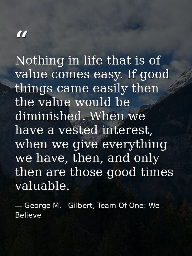 Nothing in life that is of value comes easy. If good things came easily then the value would be diminished. When we have — George M.   Gilbert, Team Of One: We Believe
