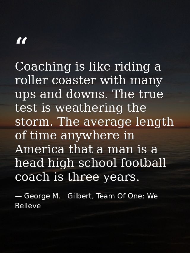 Coaching is like riding a roller coaster with many ups and downs. The true test is weathering the storm. The average len — George M.   Gilbert, Team Of One: We Believe