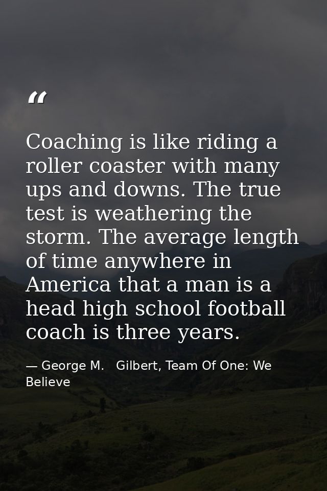Coaching is like riding a roller coaster with many ups and downs. The true test is weathering the storm. The average len — George M.   Gilbert, Team Of One: We Believe