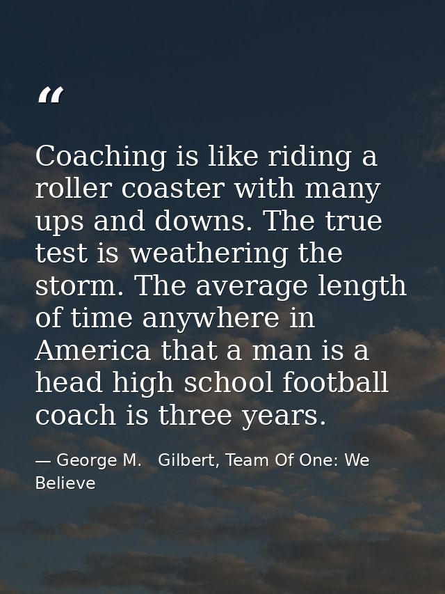 Coaching is like riding a roller coaster with many ups and downs. The true test is weathering the storm. The average len — George M.   Gilbert, Team Of One: We Believe