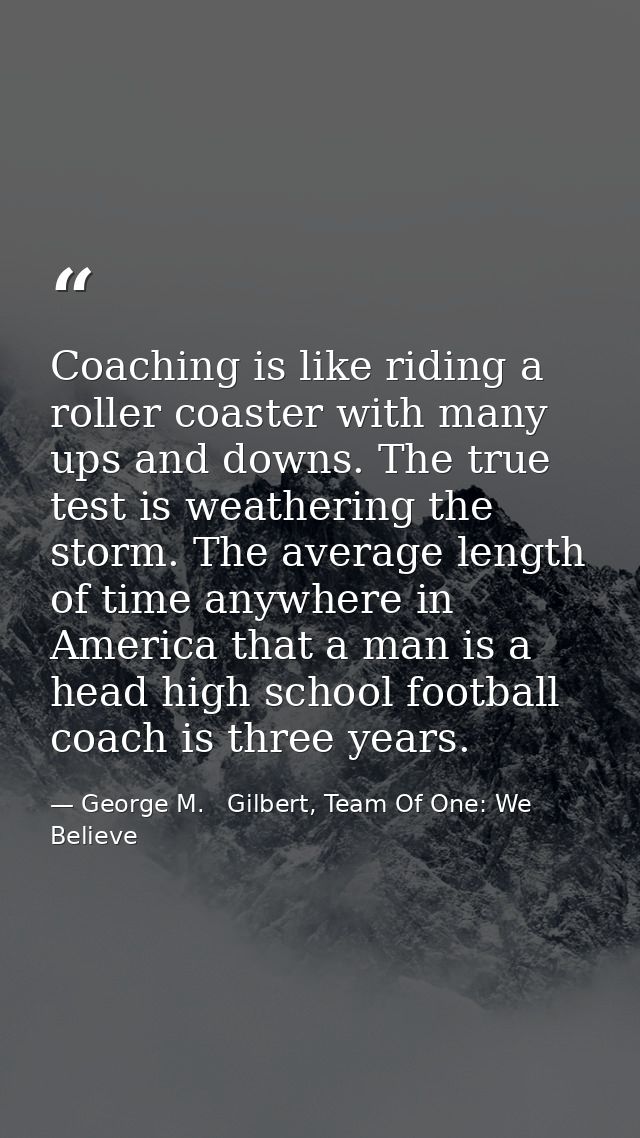 Coaching is like riding a roller coaster with many ups and downs. The true test is weathering the storm. The average len — George M.   Gilbert, Team Of One: We Believe
