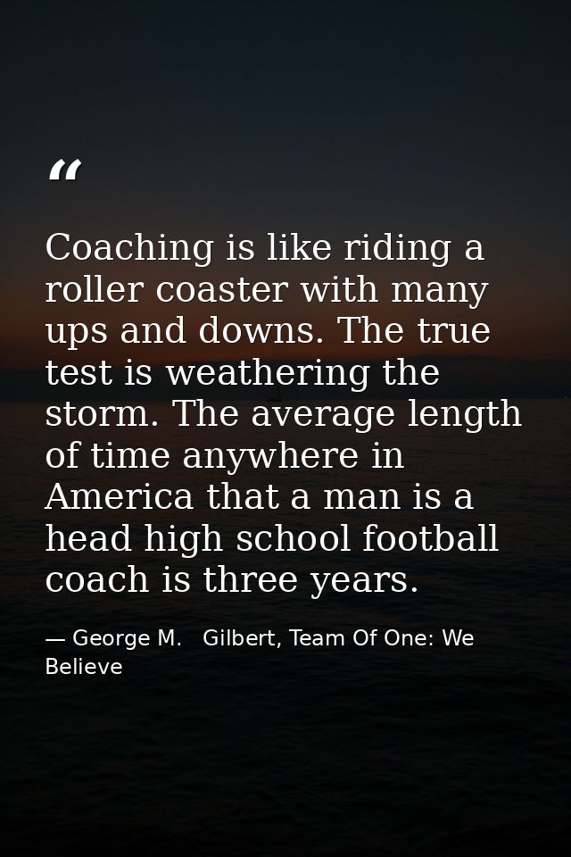 Coaching is like riding a roller coaster with many ups and downs. The true test is weathering the storm. The average len — George M.   Gilbert, Team Of One: We Believe