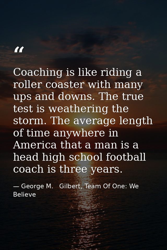 Coaching is like riding a roller coaster with many ups and downs. The true test is weathering the storm. The average len — George M.   Gilbert, Team Of One: We Believe