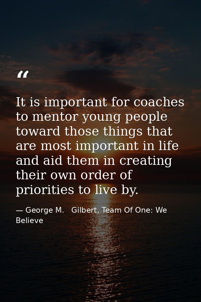 It is important for coaches to mentor young people toward those things that are most important in life and aid them in c — George M.   Gilbert, Team Of One: We Believe