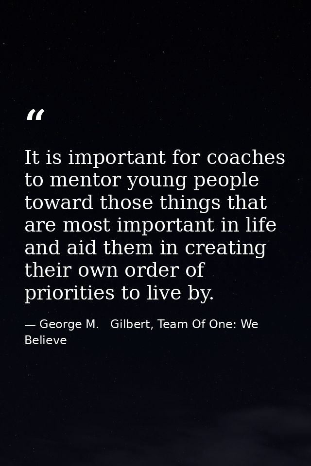 It is important for coaches to mentor young people toward those things that are most important in life and aid them in c — George M.   Gilbert, Team Of One: We Believe