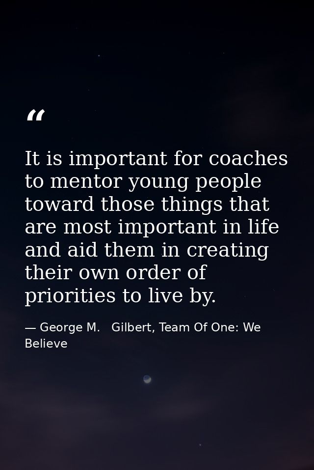 It is important for coaches to mentor young people toward those things that are most important in life and aid them in c — George M.   Gilbert, Team Of One: We Believe