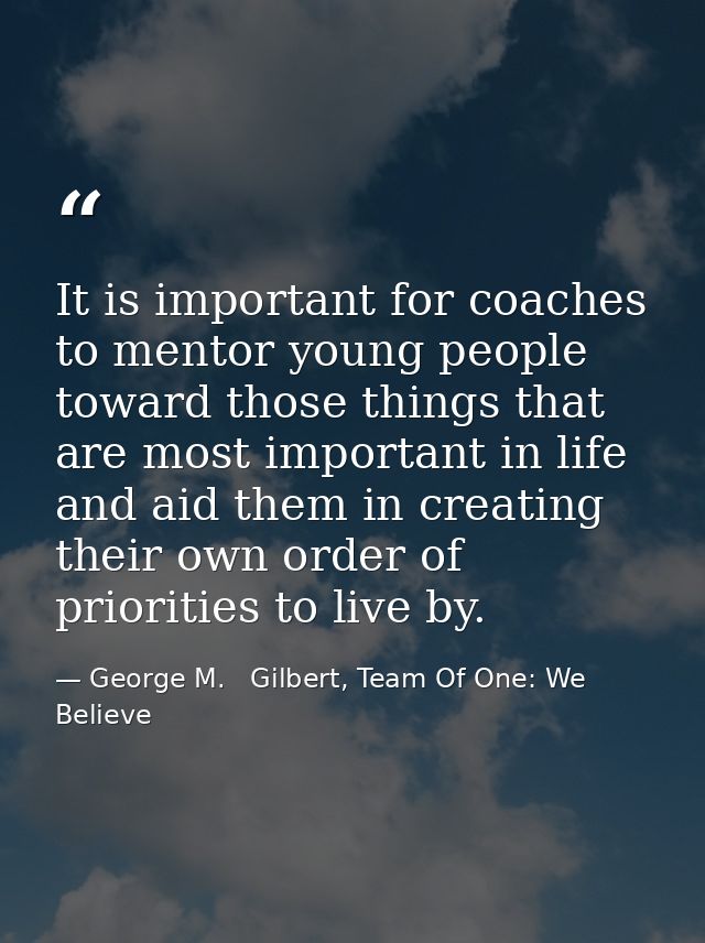 It is important for coaches to mentor young people toward those things that are most important in life and aid them in c — George M.   Gilbert, Team Of One: We Believe