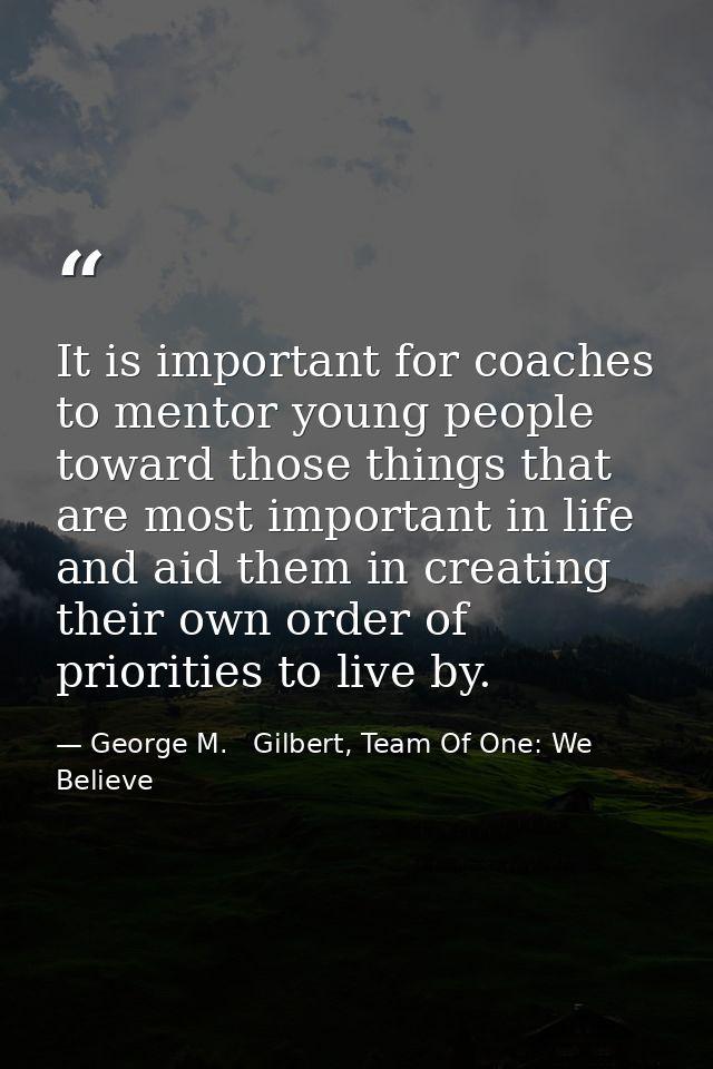 It is important for coaches to mentor young people toward those things that are most important in life and aid them in c — George M.   Gilbert, Team Of One: We Believe