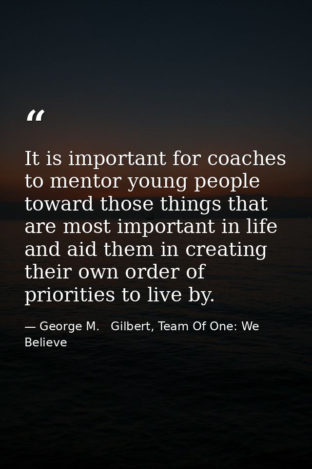 It is important for coaches to mentor young people toward those things that are most important in life and aid them in c — George M.   Gilbert, Team Of One: We Believe