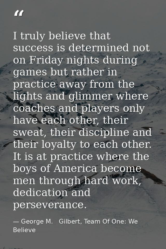 I truly believe that success is determined not on Friday nights during games but rather in practice away from the lights — George M.   Gilbert, Team Of One: We Believe