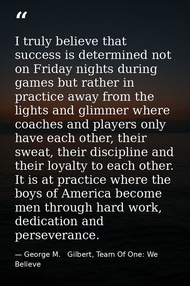 I truly believe that success is determined not on Friday nights during games but rather in practice away from the lights — George M.   Gilbert, Team Of One: We Believe