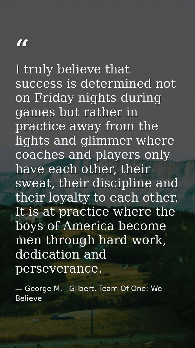 I truly believe that success is determined not on Friday nights during games but rather in practice away from the lights — George M.   Gilbert, Team Of One: We Believe