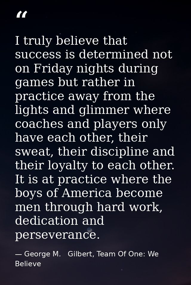 I truly believe that success is determined not on Friday nights during games but rather in practice away from the lights — George M.   Gilbert, Team Of One: We Believe