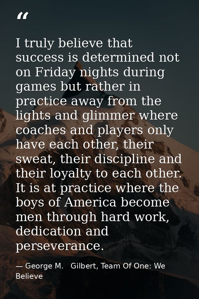 I truly believe that success is determined not on Friday nights during games but rather in practice away from the lights — George M.   Gilbert, Team Of One: We Believe