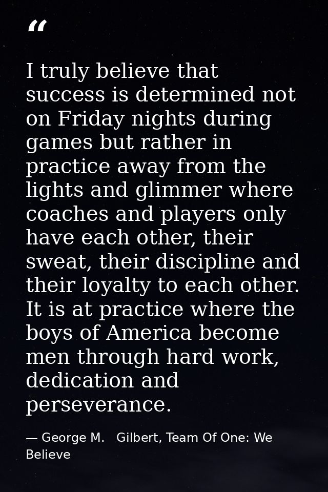 I truly believe that success is determined not on Friday nights during games but rather in practice away from the lights — George M.   Gilbert, Team Of One: We Believe
