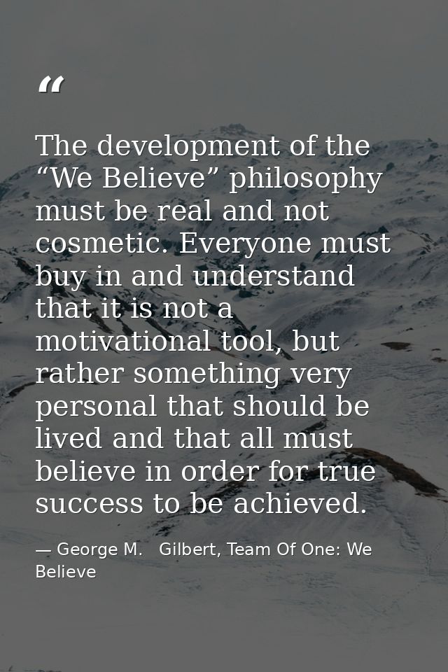 The development of the “We Believe” philosophy must be real and not cosmetic. Everyone must buy in and understand that i — George M.   Gilbert, Team Of One: We Believe