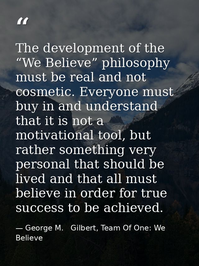 The development of the “We Believe” philosophy must be real and not cosmetic. Everyone must buy in and understand that i — George M.   Gilbert, Team Of One: We Believe