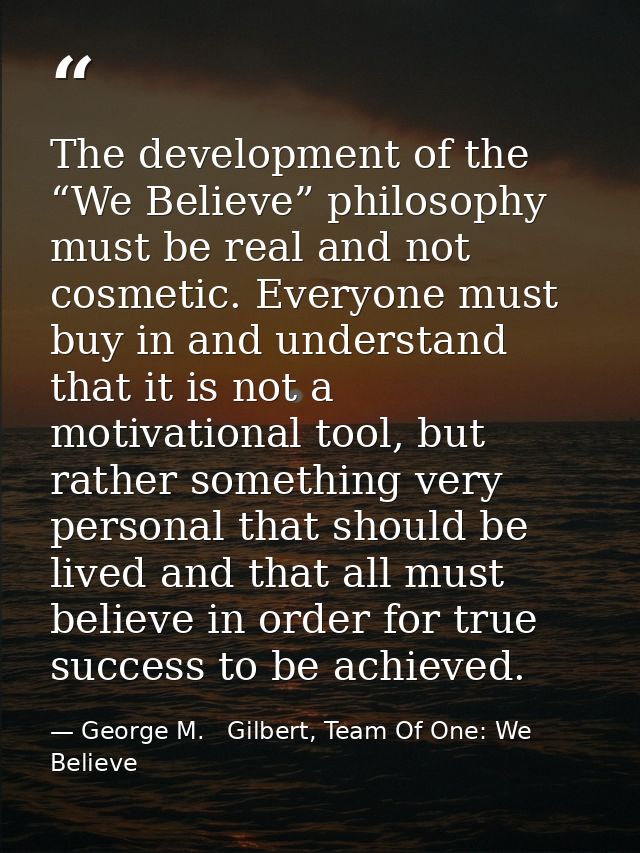 The development of the “We Believe” philosophy must be real and not cosmetic. Everyone must buy in and understand that i — George M.   Gilbert, Team Of One: We Believe