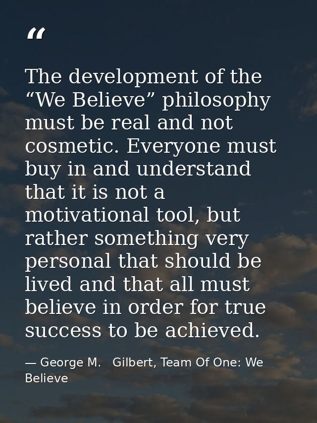 The development of the “We Believe” philosophy must be real and not cosmetic. Everyone must buy in and understand that i — George M.   Gilbert, Team Of One: We Believe