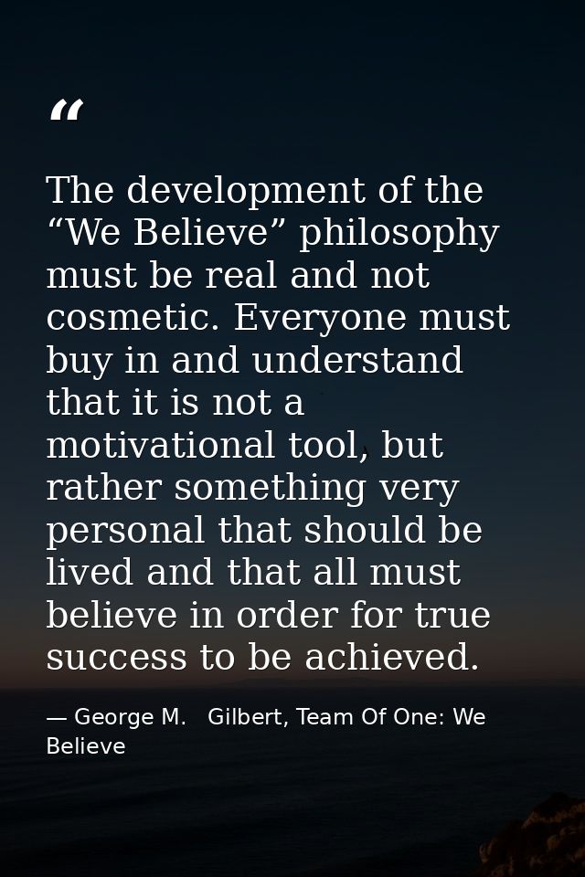 The development of the “We Believe” philosophy must be real and not cosmetic. Everyone must buy in and understand that i — George M.   Gilbert, Team Of One: We Believe