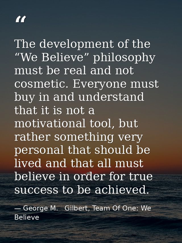 The development of the “We Believe” philosophy must be real and not cosmetic. Everyone must buy in and understand that i — George M.   Gilbert, Team Of One: We Believe