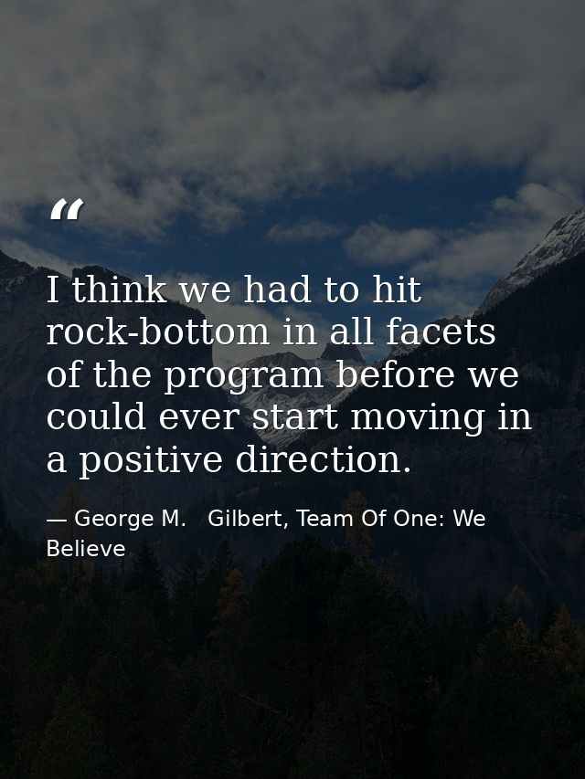 I think we had to hit rock-bottom in all facets of the program before we could ever start moving in a positive direction — George M.   Gilbert, Team Of One: We Believe