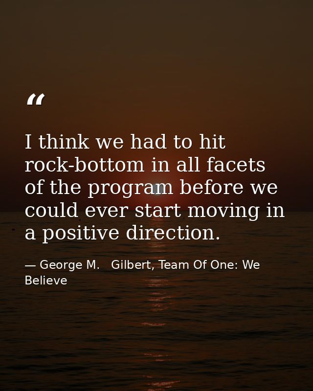 I think we had to hit rock-bottom in all facets of the program before we could ever start moving in a positive direction — George M.   Gilbert, Team Of One: We Believe