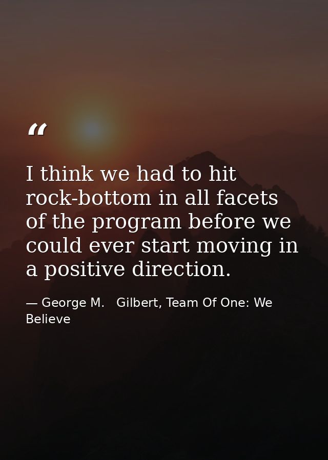I think we had to hit rock-bottom in all facets of the program before we could ever start moving in a positive direction — George M.   Gilbert, Team Of One: We Believe
