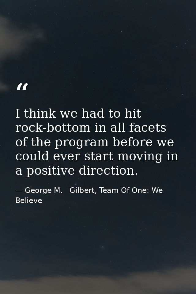 I think we had to hit rock-bottom in all facets of the program before we could ever start moving in a positive direction — George M.   Gilbert, Team Of One: We Believe