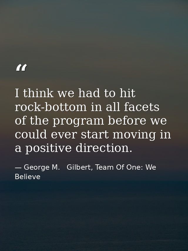 I think we had to hit rock-bottom in all facets of the program before we could ever start moving in a positive direction — George M.   Gilbert, Team Of One: We Believe