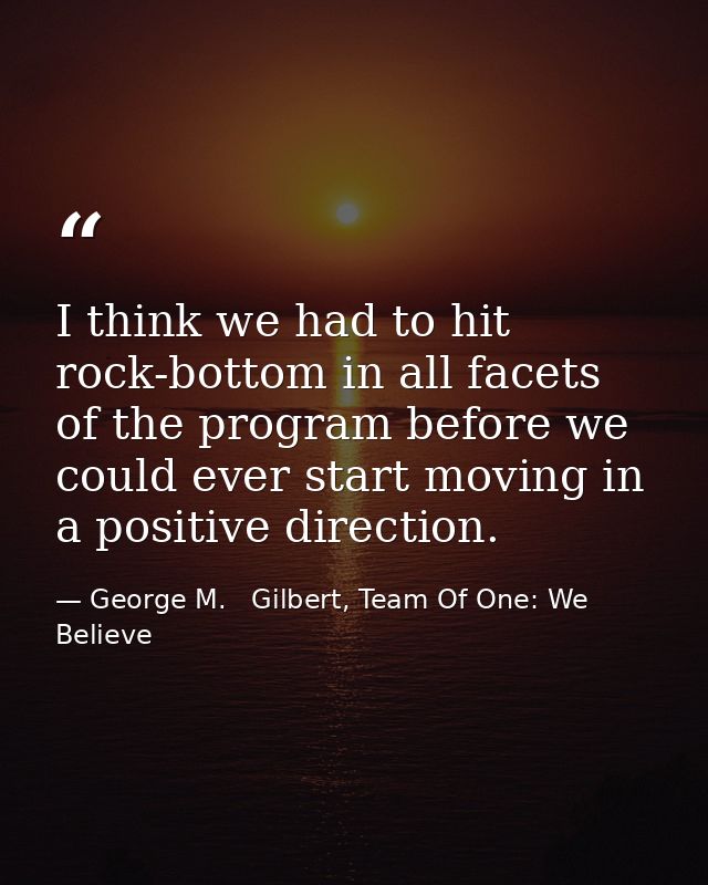 I think we had to hit rock-bottom in all facets of the program before we could ever start moving in a positive direction — George M.   Gilbert, Team Of One: We Believe