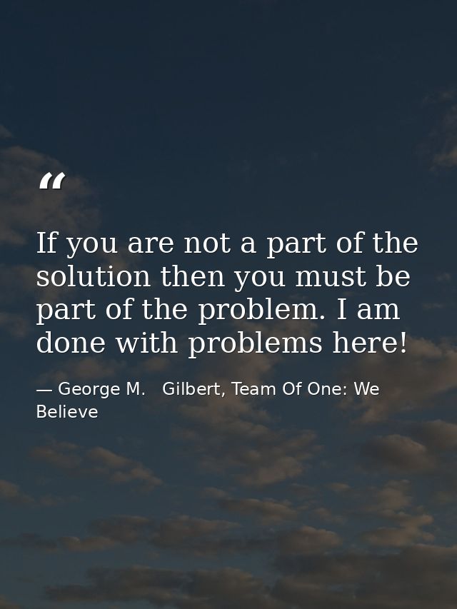 If you are not a part of the solution then you must be part of the problem. I am done with problems here! — George M.   Gilbert, Team Of One: We Believe