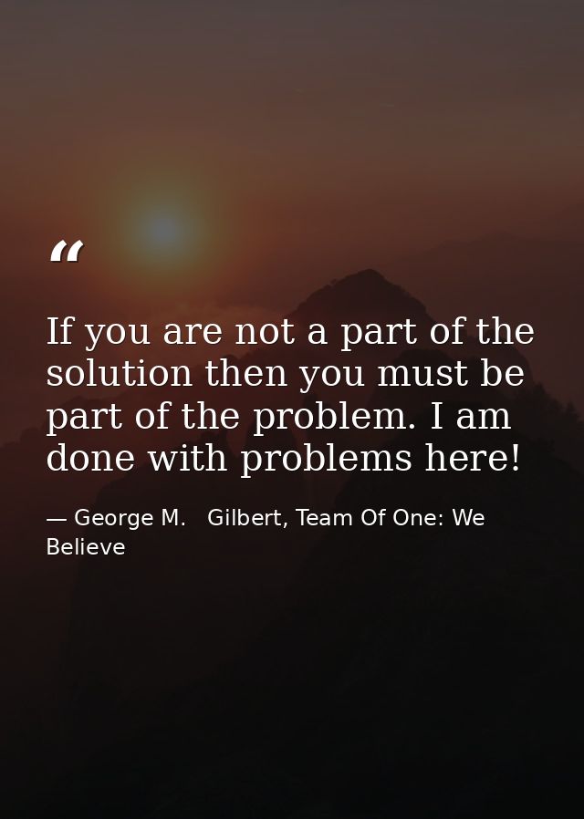 If you are not a part of the solution then you must be part of the problem. I am done with problems here! — George M.   Gilbert, Team Of One: We Believe