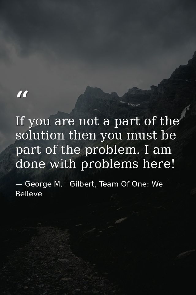 If you are not a part of the solution then you must be part of the problem. I am done with problems here! — George M.   Gilbert, Team Of One: We Believe