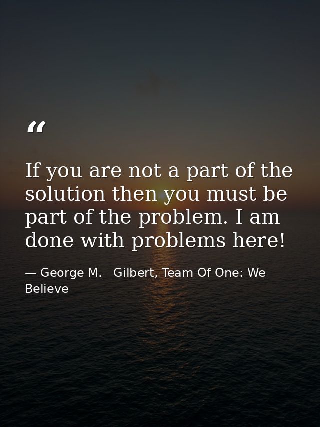 If you are not a part of the solution then you must be part of the problem. I am done with problems here! — George M.   Gilbert, Team Of One: We Believe