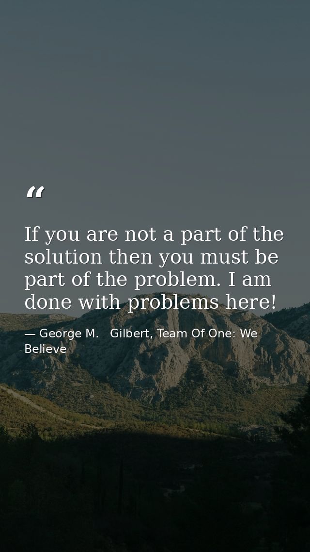If you are not a part of the solution then you must be part of the problem. I am done with problems here! — George M.   Gilbert, Team Of One: We Believe