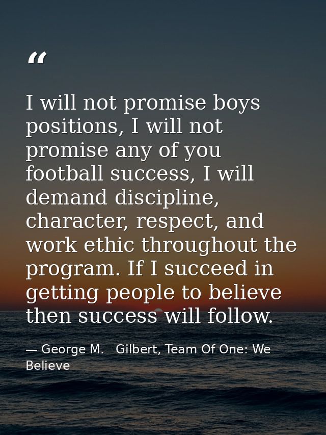I will not promise boys positions, I will not promise any of you football success, I will demand discipline, character,  — George M.   Gilbert, Team Of One: We Believe