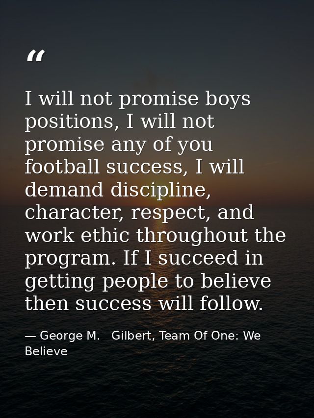 I will not promise boys positions, I will not promise any of you football success, I will demand discipline, character,  — George M.   Gilbert, Team Of One: We Believe