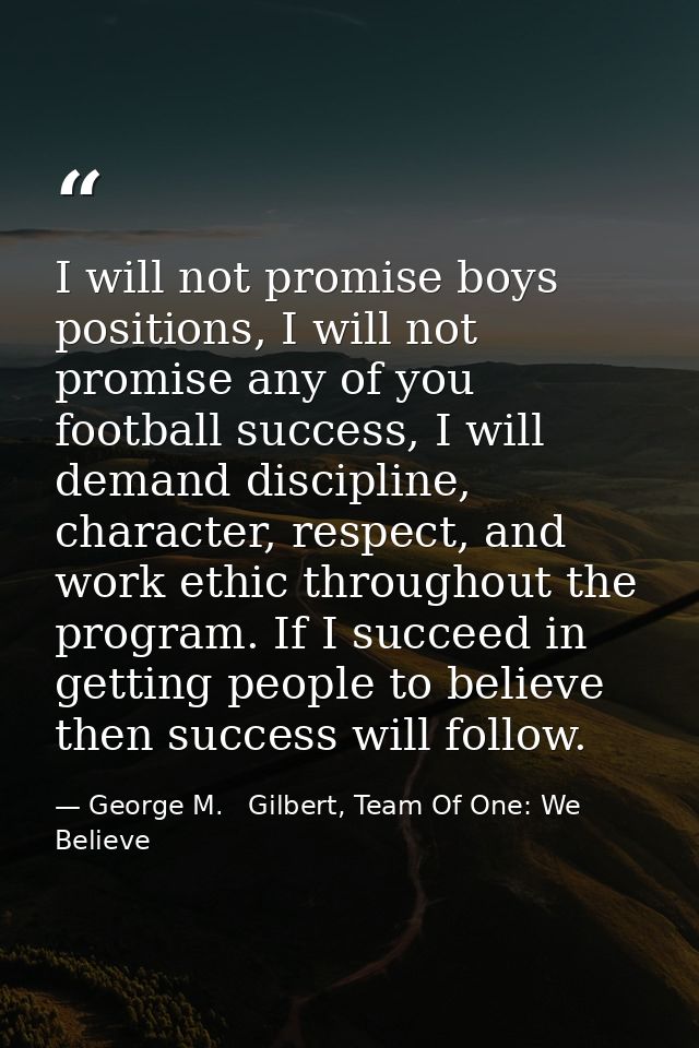 I will not promise boys positions, I will not promise any of you football success, I will demand discipline, character,  — George M.   Gilbert, Team Of One: We Believe