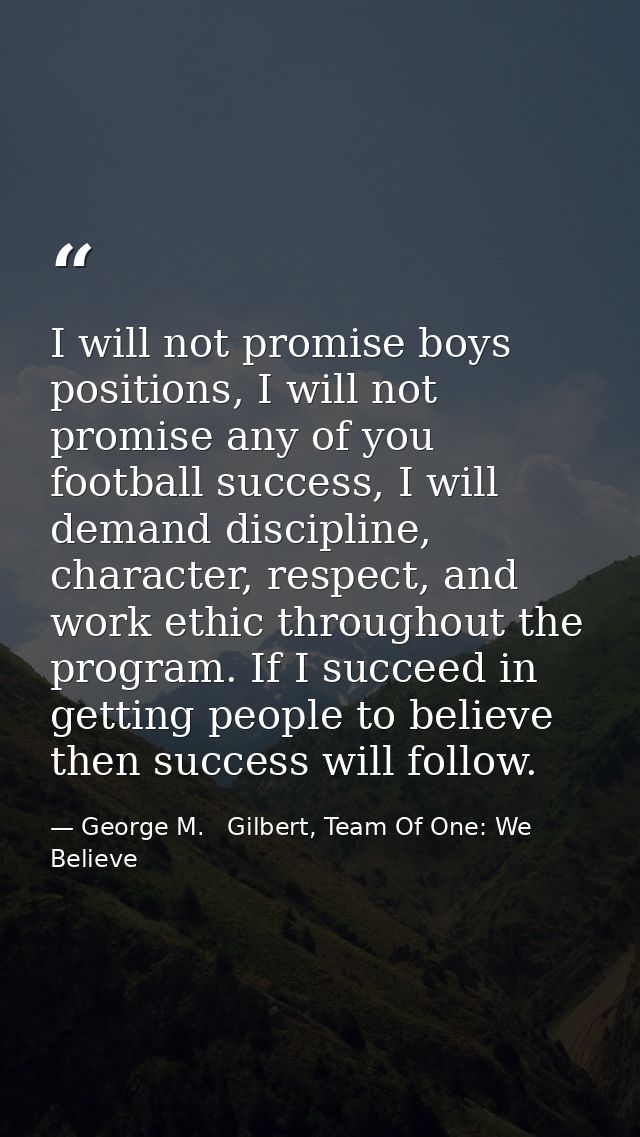 I will not promise boys positions, I will not promise any of you football success, I will demand discipline, character,  — George M.   Gilbert, Team Of One: We Believe